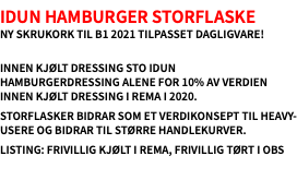 Idun Hamburger Storflaske Ny skrukork til B1 2021 tilpasset dagligvare!  Innen kjølt dressing sto Idun Hamburgerdressing alene for 10% av verdien innen kjølt dressing i Rema i 2020. Storflasker bidrar som et verdikonsept til heavy-usere og bidrar til større handlekurver. Listing: Frivillig kjølt i Rema, frivillig tørt i Obs